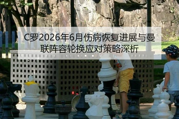 C罗2026年6月伤病恢复进展与曼联阵容轮换应对策略深析